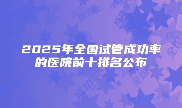 2025年全国试管成功率的医院前十排名公布