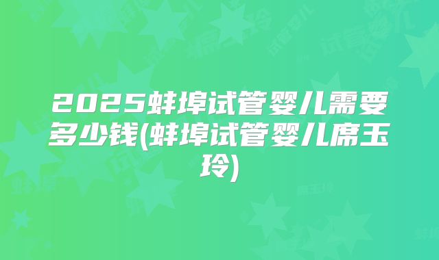 2025蚌埠试管婴儿需要多少钱(蚌埠试管婴儿席玉玲)