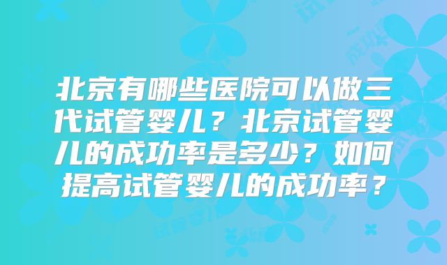 北京有哪些医院可以做三代试管婴儿?北京试管婴儿的成功率是多少?如何提高试管婴儿的成功率?