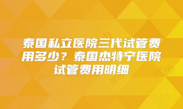 泰国私立医院三代试管费用多少？泰国杰特宁医院试管费用明细