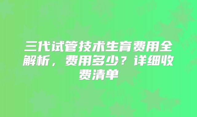 三代试管技术生育费用全解析,费用多少?详细收费清单