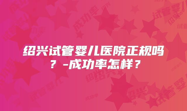 绍兴试管婴儿医院正规吗?-成功率怎样?