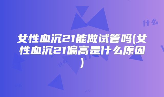 女性血沉21能做试管吗(女性血沉21偏高是什么原因)