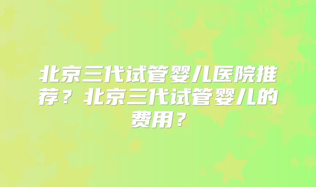 北京三代试管婴儿医院推荐?北京三代试管婴儿的费用?