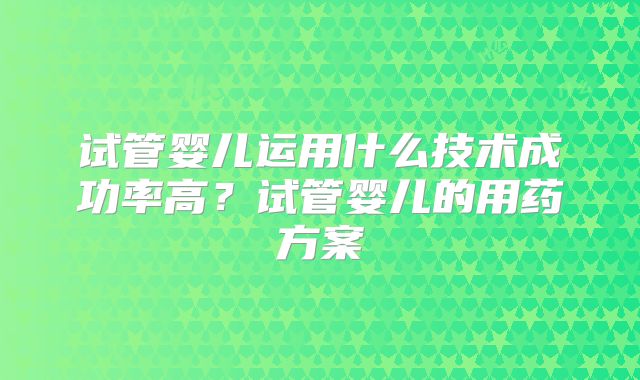 试管婴儿运用什么技术成功率高?试管婴儿的用药方案