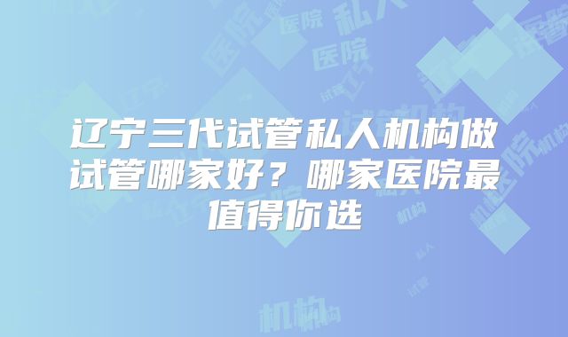 辽宁三代试管私人机构做试管哪家好?哪家医院最值得你选
