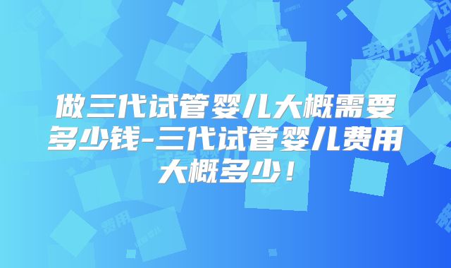 做三代试管婴儿大概需要多少钱-三代试管婴儿费用大概多少!