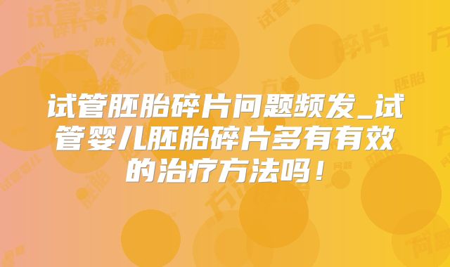 试管胚胎碎片问题频发_试管婴儿胚胎碎片多有有效的治疗方法吗!