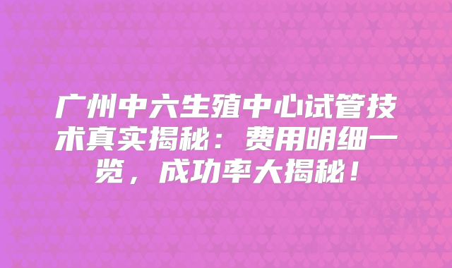 广州中六生殖中心试管技术真实揭秘：费用明细一览，成功率大揭秘！