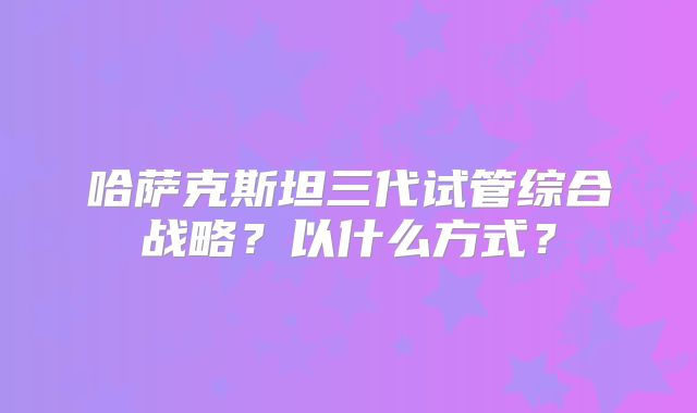 哈萨克斯坦三代试管综合战略?以什么方式?