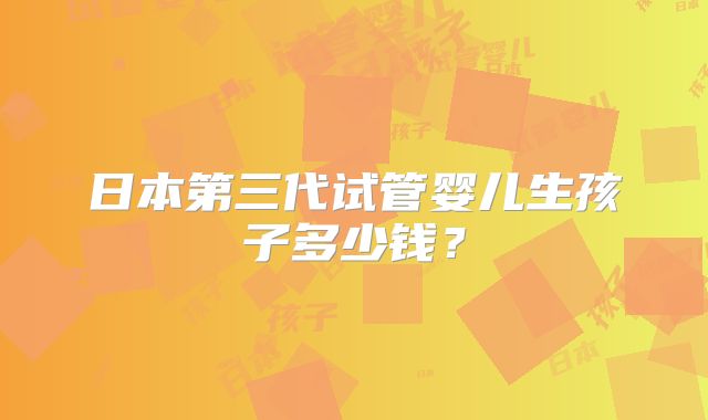 日本第三代试管婴儿生孩子多少钱？