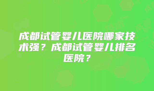 成都试管婴儿医院哪家技术强?成都试管婴儿排名医院?