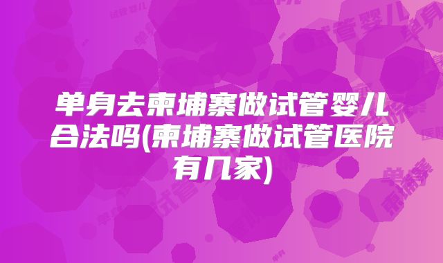 单身去柬埔寨做试管婴儿合法吗(柬埔寨做试管医院有几家)