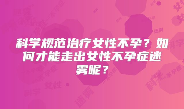 科学规范治疗女性不孕？如何才能走出女性不孕症迷雾呢？