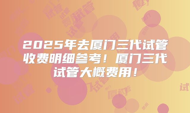 2025年去厦门三代试管收费明细参考!厦门三代试管大概费用!
