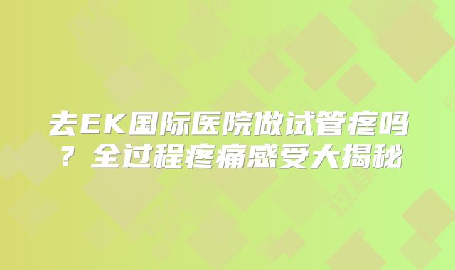 去EK国际医院做试管疼吗?全过程疼痛感受大揭秘