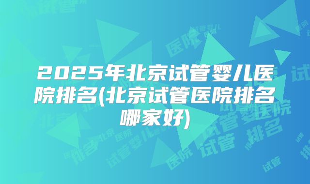 2025年北京试管婴儿医院排名(北京试管医院排名哪家好)