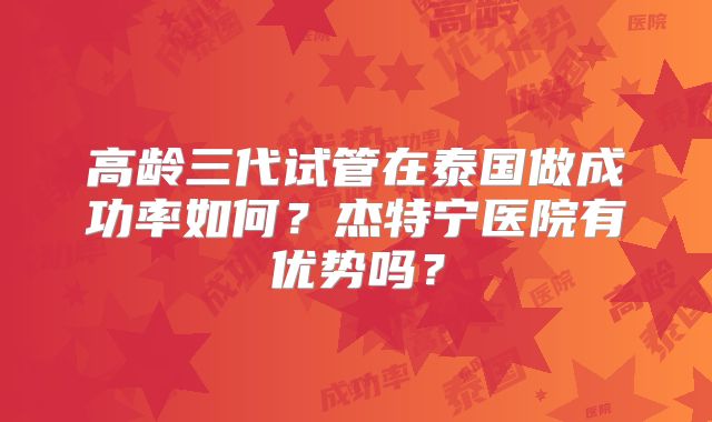 高龄三代试管在泰国做成功率如何？杰特宁医院有优势吗？
