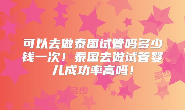可以去做泰国试管吗多少钱一次！泰国去做试管婴儿成功率高吗！
