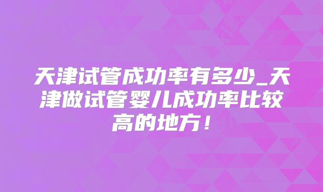 天津试管成功率有多少_天津做试管婴儿成功率比较高的地方!