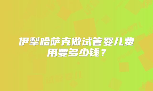 伊犁哈萨克做试管婴儿费用要多少钱?