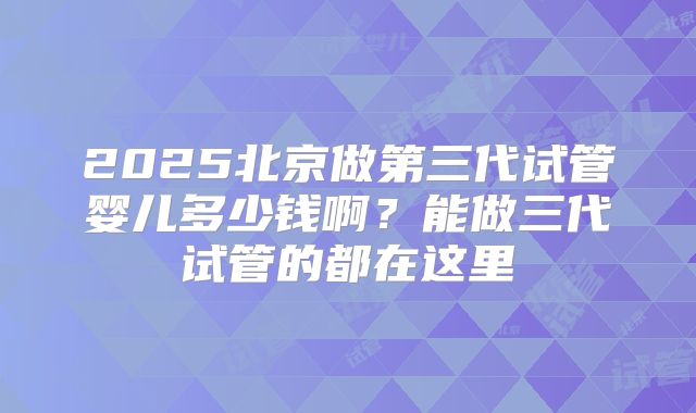 2025北京做第三代试管婴儿多少钱啊？能做三代试管的都在这里