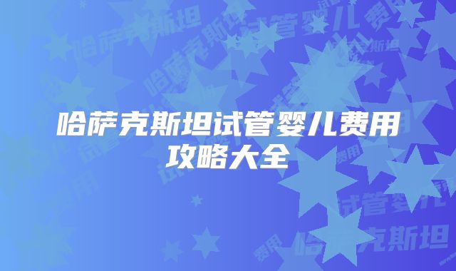 哈萨克斯坦试管婴儿费用攻略大全