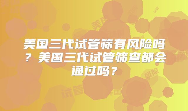 美国三代试管筛有风险吗?美国三代试管筛查都会通过吗?