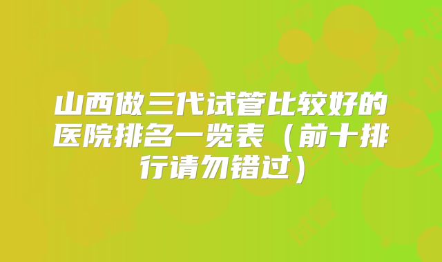 山西做三代试管比较好的医院排名一览表（前十排行请勿错过）