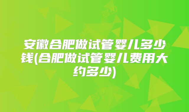 安徽合肥做试管婴儿多少钱(合肥做试管婴儿费用大约多少)
