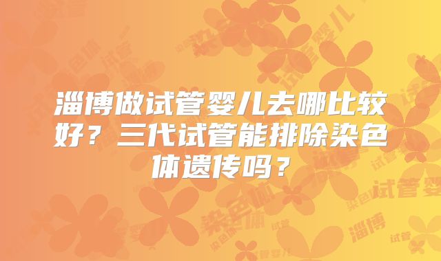 淄博做试管婴儿去哪比较好?三代试管能排除染色体遗传吗?