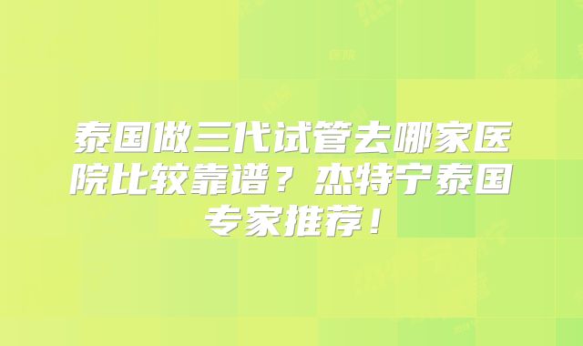 泰国做三代试管去哪家医院比较靠谱?杰特宁泰国专家推荐!