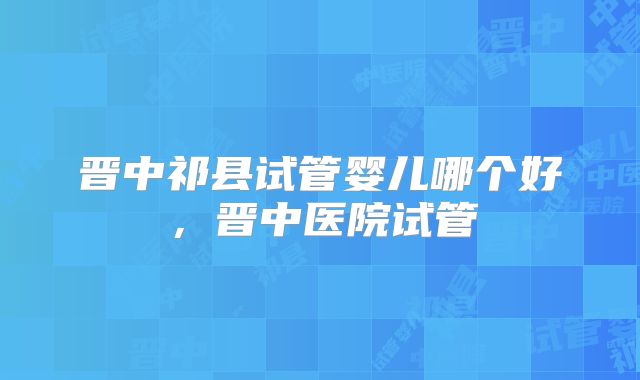 晋中祁县试管婴儿哪个好,晋中医院试管