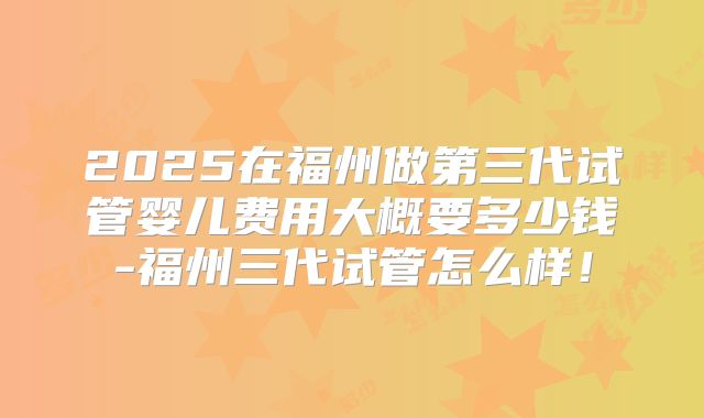 2025在福州做第三代试管婴儿费用大概要多少钱-福州三代试管怎么样!