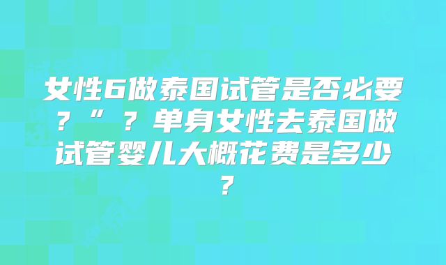 女性6做泰国试管是否必要?”?单身女性去泰国做试管婴儿大概花费是多少?