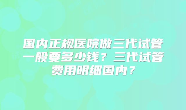 国内正规医院做三代试管一般要多少钱?三代试管费用明细国内?