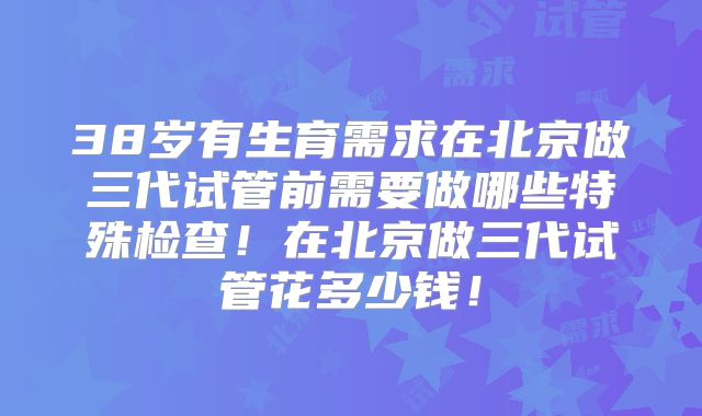 38岁有生育需求在北京做三代试管前需要做哪些特殊检查!在北京做三代试管花多少钱!