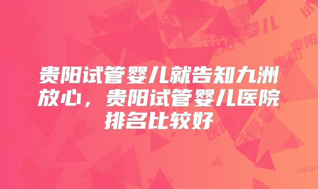 贵阳试管婴儿就告知九洲放心,贵阳试管婴儿医院排名比较好