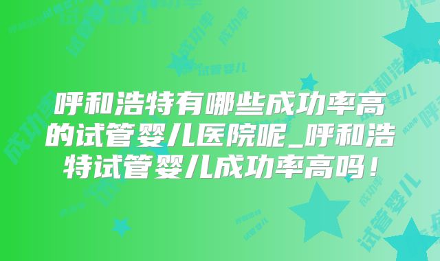 呼和浩特有哪些成功率高的试管婴儿医院呢_呼和浩特试管婴儿成功率高吗!