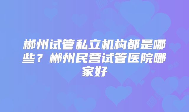 郴州试管私立机构都是哪些?郴州民营试管医院哪家好