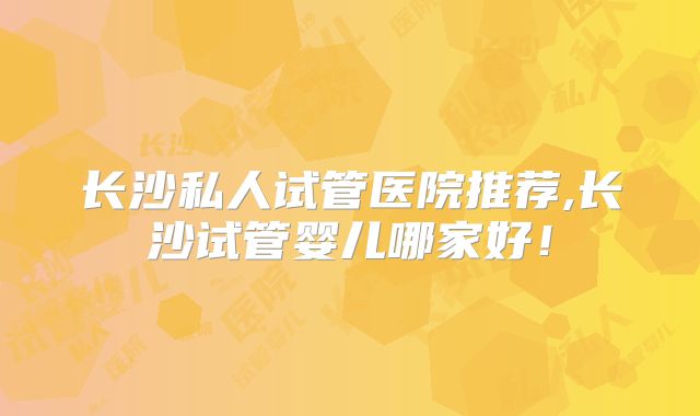 长沙私人试管医院推荐,长沙试管婴儿哪家好!