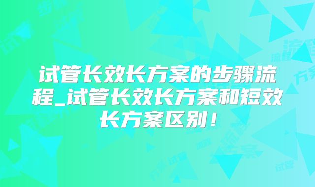 试管长效长方案的步骤流程_试管长效长方案和短效长方案区别!