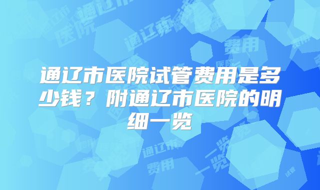 通辽市医院试管费用是多少钱?附通辽市医院的明细一览