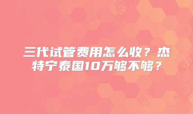 三代试管费用怎么收?杰特宁泰国10万够不够?