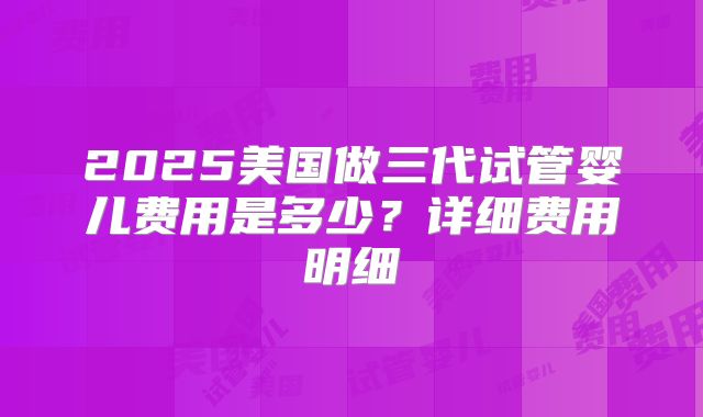 2025美国做三代试管婴儿费用是多少？详细费用明细