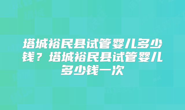 塔城裕民县试管婴儿多少钱?塔城裕民县试管婴儿多少钱一次