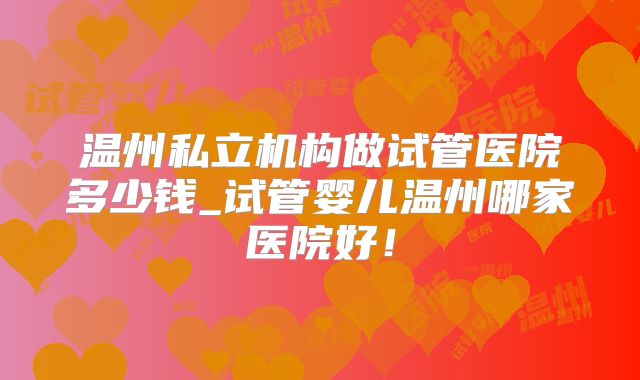温州私立机构做试管医院多少钱_试管婴儿温州哪家医院好!