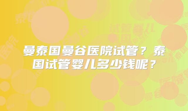曼泰国曼谷医院试管?泰国试管婴儿多少钱呢?