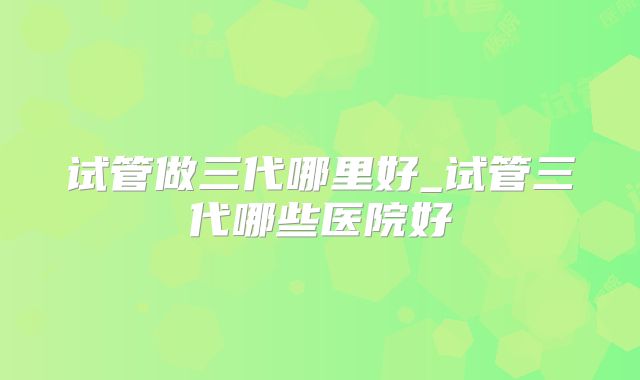 试管做三代哪里好_试管三代哪些医院好