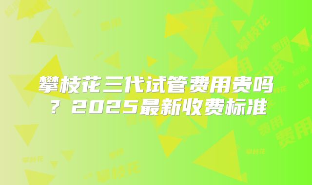 攀枝花三代试管费用贵吗?2025最新收费标准